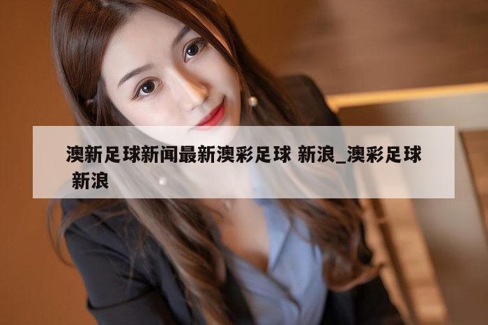 澳新足球新闻最新澳彩足球 新浪_澳彩足球 新浪